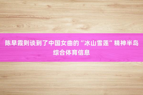 陈早霞则谈到了中国女曲的“冰山雪莲”精神半岛综合体育信息