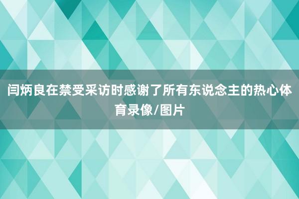 闫炳良在禁受采访时感谢了所有东说念主的热心体育录像/图片