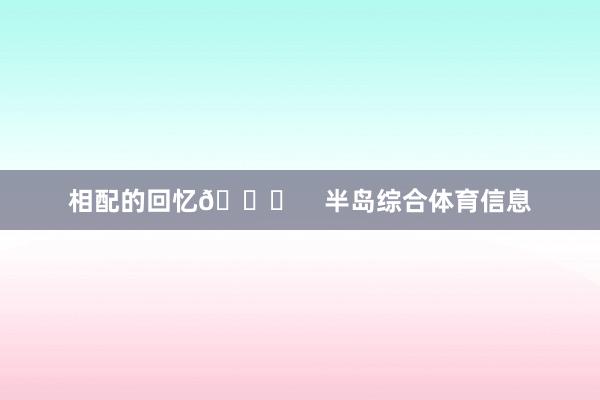 相配的回忆🏆    半岛综合体育信息