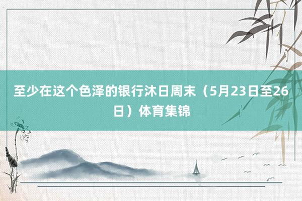 至少在这个色泽的银行沐日周末（5月23日至26日）体育集锦