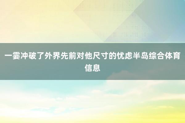 一霎冲破了外界先前对他尺寸的忧虑半岛综合体育信息