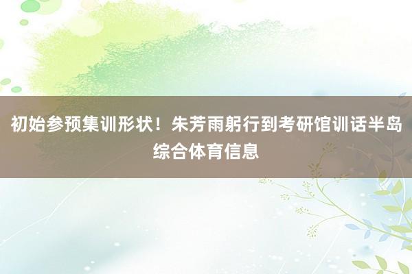 初始参预集训形状！朱芳雨躬行到考研馆训话半岛综合体育信息