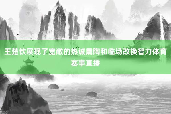 王楚钦展现了宽敞的热诚熏陶和临场改换智力体育赛事直播