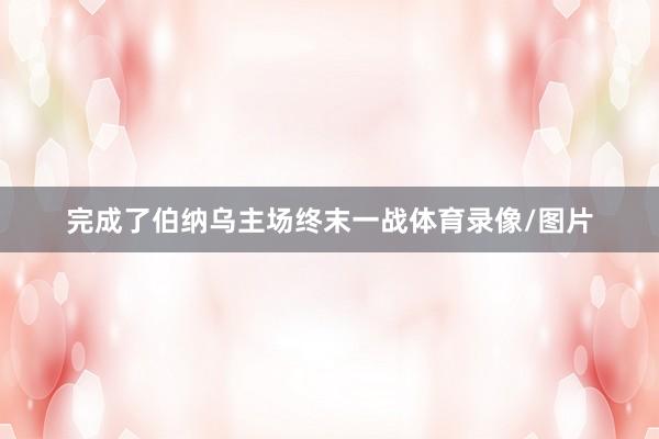 完成了伯纳乌主场终末一战体育录像/图片
