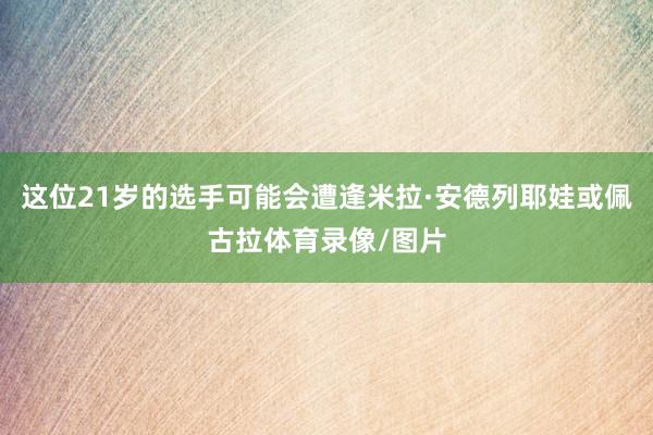 这位21岁的选手可能会遭逢米拉·安德列耶娃或佩古拉体育录像/图片