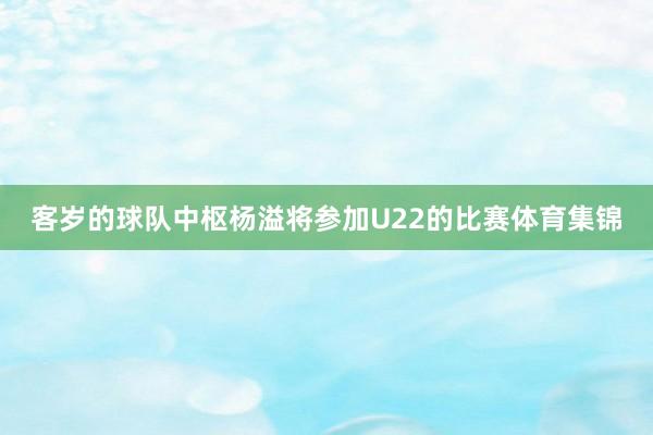 客岁的球队中枢杨溢将参加U22的比赛体育集锦
