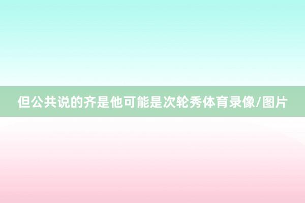 但公共说的齐是他可能是次轮秀体育录像/图片