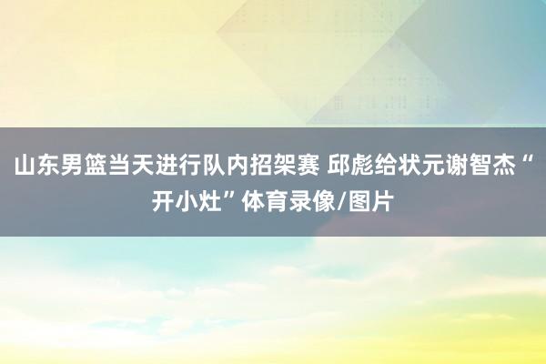 山东男篮当天进行队内招架赛 邱彪给状元谢智杰“开小灶”体育录像/图片
