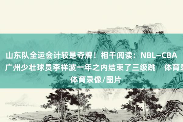 山东队全运会计较是夺牌!相干阅读:NBL—CBA—国度队!广州少壮球员李祥波一年之内结束了三级跳 体育录像/图片