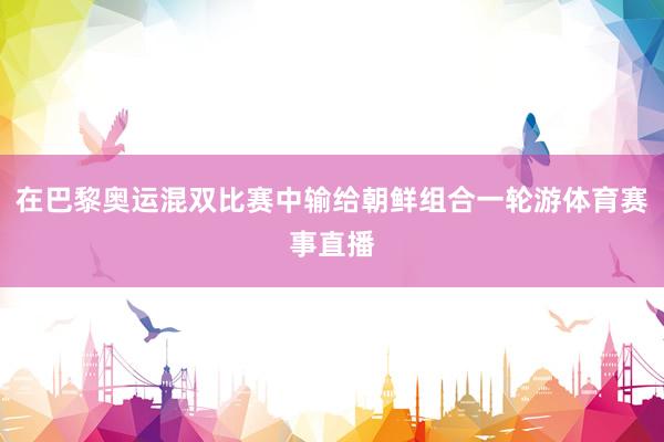 在巴黎奥运混双比赛中输给朝鲜组合一轮游体育赛事直播