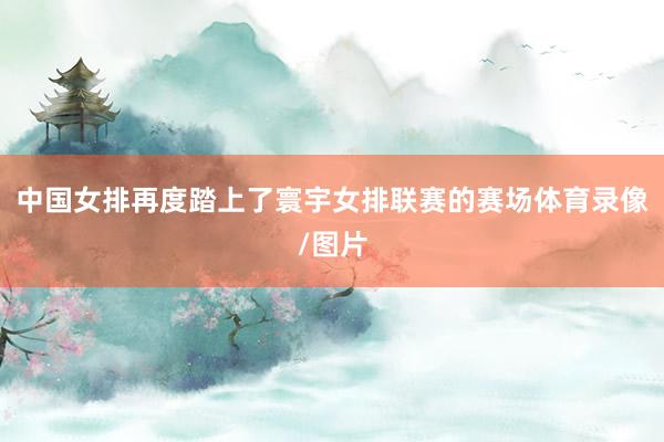中国女排再度踏上了寰宇女排联赛的赛场体育录像/图片