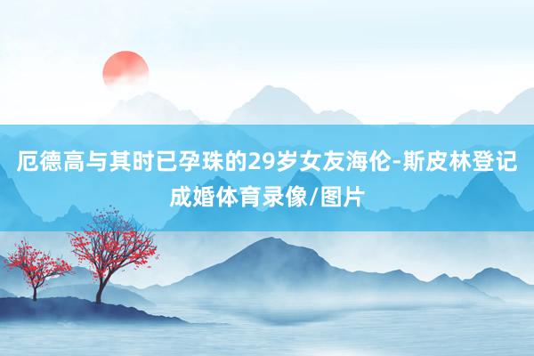 厄德高与其时已孕珠的29岁女友海伦-斯皮林登记成婚体育录像/图片