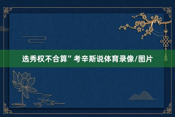 选秀权不合算”考辛斯说体育录像/图片