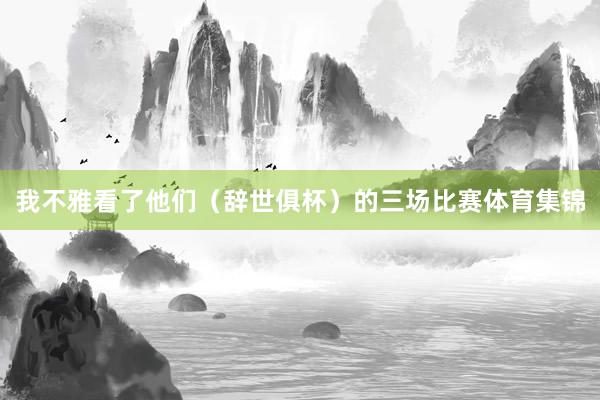 我不雅看了他们(辞世俱杯)的三场比赛体育集锦