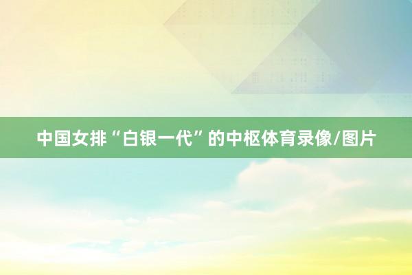 中国女排“白银一代”的中枢体育录像/图片