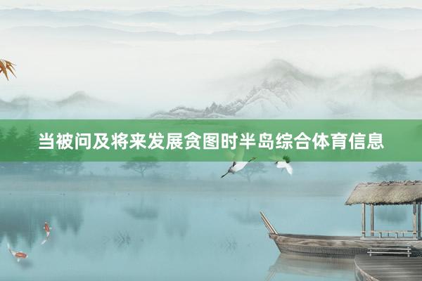 当被问及将来发展贪图时半岛综合体育信息