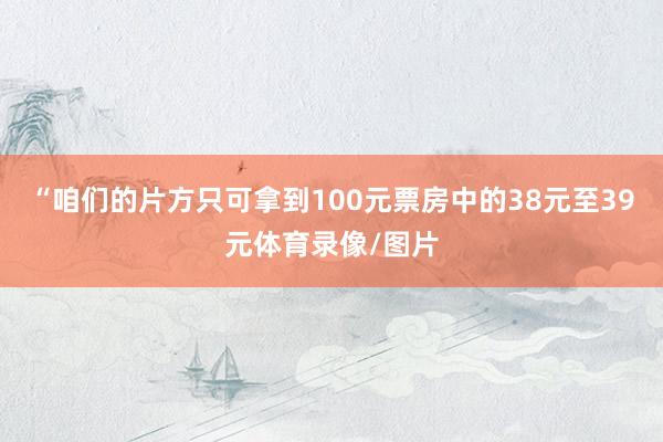 “咱们的片方只可拿到100元票房中的38元至39元体育录像/图片