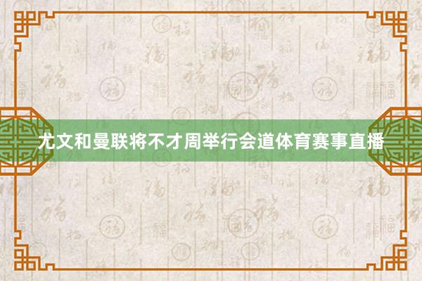 尤文和曼联将不才周举行会道体育赛事直播