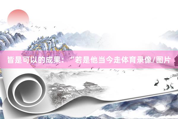 皆是可以的成果：“若是他当今走体育录像/图片