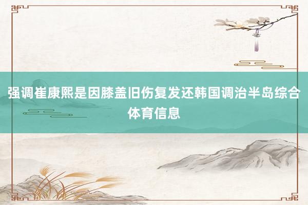 强调崔康熙是因膝盖旧伤复发还韩国调治半岛综合体育信息