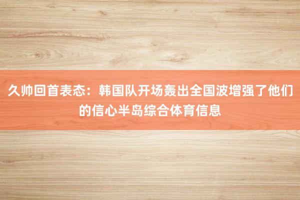 久帅回首表态：韩国队开场轰出全国波增强了他们的信心半岛综合体育信息