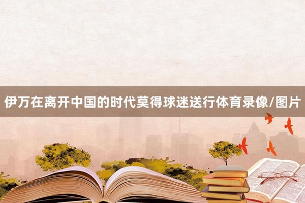 伊万在离开中国的时代莫得球迷送行体育录像/图片