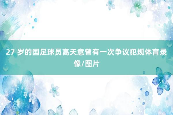 27 岁的国足球员高天意曾有一次争议犯规体育录像/图片