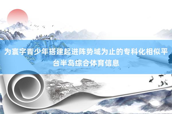 为寰宇青少年搭建起进阵势域为止的专科化相似平台半岛综合体育信息