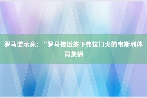 罗马诺示意:“罗马接近签下弗拉门戈的韦斯利体育集锦