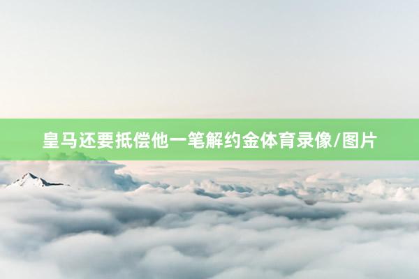 皇马还要抵偿他一笔解约金体育录像/图片