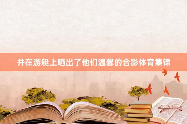 并在游艇上晒出了他们温馨的合影体育集锦