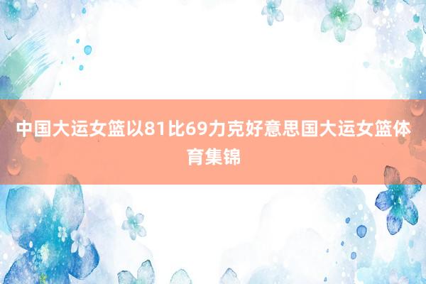 中国大运女篮以81比69力克好意思国大运女篮体育集锦