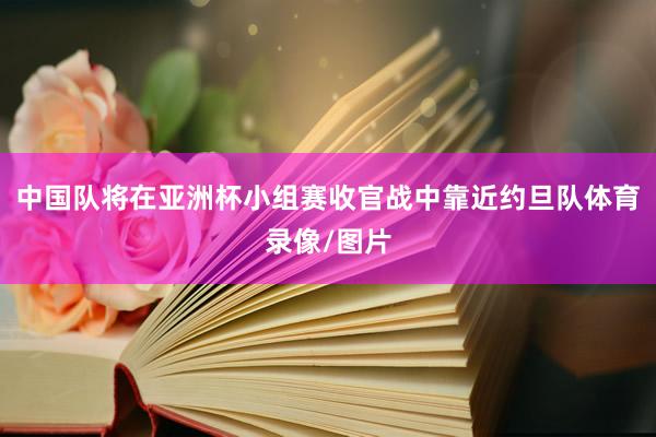 中国队将在亚洲杯小组赛收官战中靠近约旦队体育录像/图片