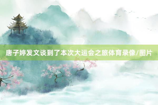 唐子婷发文谈到了本次大运会之旅体育录像/图片