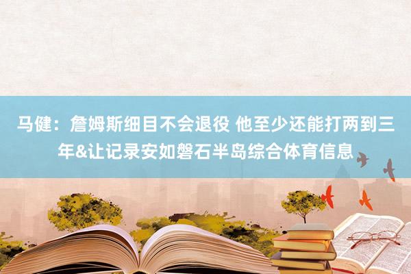 马健:詹姆斯细目不会退役 他至少还能打两到三年&让记录安如磐石半岛综合体育信息