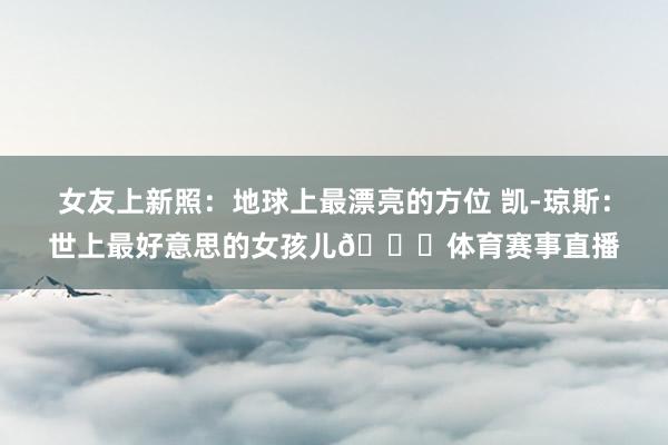 女友上新照：地球上最漂亮的方位 凯-琼斯：世上最好意思的女孩儿😍体育赛事直播