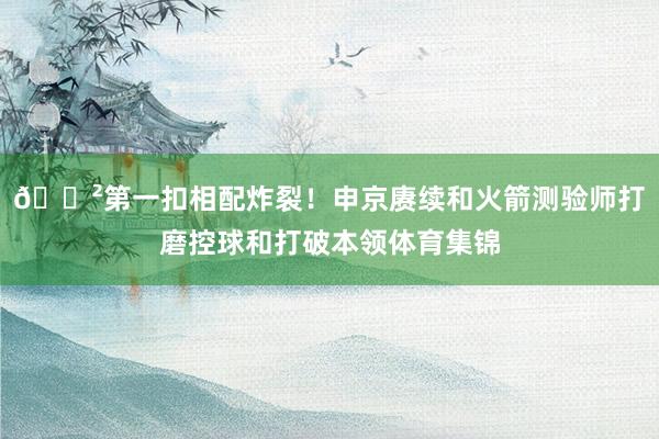 😲第一扣相配炸裂!申京赓续和火箭测验师打磨控球和打破本领体育集锦