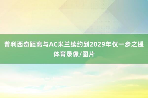 普利西奇距离与AC米兰续约到2029年仅一步之遥体育录像/图片