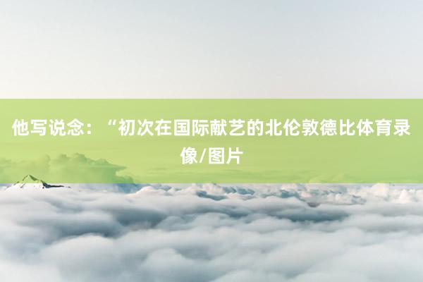 他写说念:“初次在国际献艺的北伦敦德比体育录像/图片