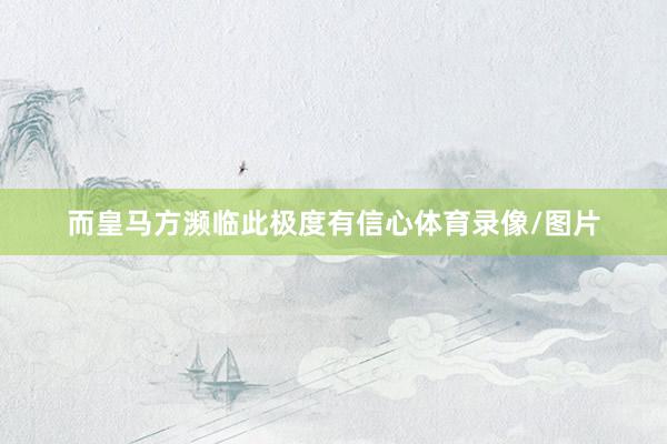 而皇马方濒临此极度有信心体育录像/图片