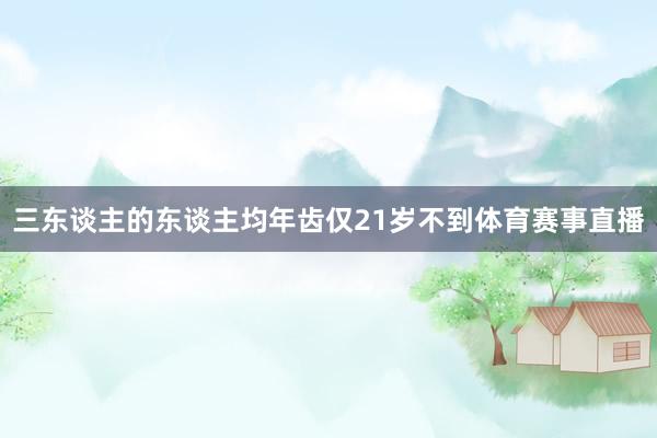 三东谈主的东谈主均年齿仅21岁不到体育赛事直播