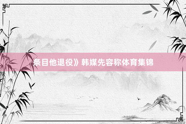 条目他退役》韩媒先容称体育集锦