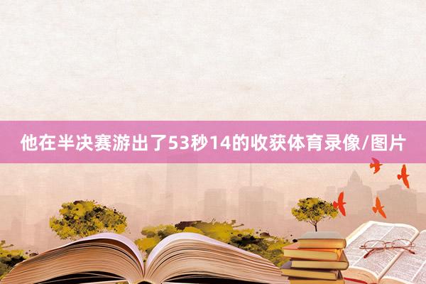 他在半决赛游出了53秒14的收获体育录像/图片