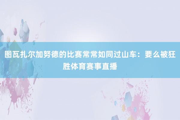 图瓦扎尔加努德的比赛常常如同过山车：要么被狂胜体育赛事直播