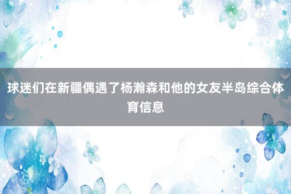 球迷们在新疆偶遇了杨瀚森和他的女友半岛综合体育信息