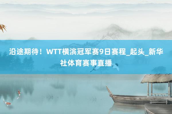 沿途期待！WTT横滨冠军赛9日赛程_起头_新华社体育赛事直播