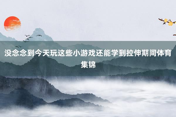 没念念到今天玩这些小游戏还能学到拉伸期间体育集锦