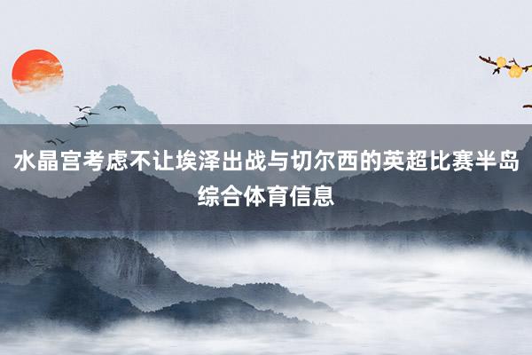 水晶宫考虑不让埃泽出战与切尔西的英超比赛半岛综合体育信息