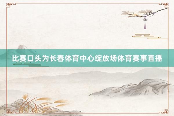 比赛口头为长春体育中心绽放场体育赛事直播