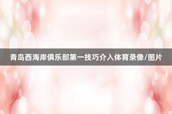 青岛西海岸俱乐部第一技巧介入体育录像/图片